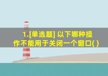 1.[单选题] 以下哪种操作不能用于关闭一个窗口( )